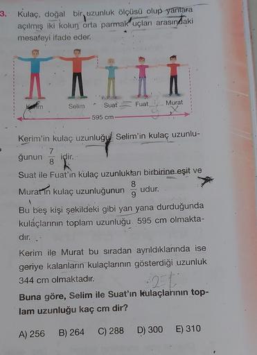 3. Kulaç, doğal bir uzunluk ölçüsü olup yanlara
açılmış iki kolun orta parmak uçları arasındaki
mesafeyi ifade eder.
im
Selim Suat
595 cm-
Fuat
Murat
Kerim'in kulaç uzunluğu Selim'in kulaç uzunlu-
7
ğunun idir..
8
Suat ile Fuat'ın kulaç uzunluktarı birbiri