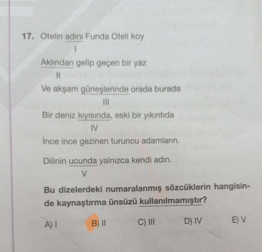 17. Otelin adını Funda Oteli koy
1
Aklından gelip geçen bir yaz
||
Ve akşam güneşlerinde orada burada
|||
Bir deniz kıyısında, eski bir yıkıntıda
IV
ince ince gezinen turuncu adamların.
Dilinin ucunda yalnızca kendi adın.
V
Bu dizelerdeki numaralanmış sözc