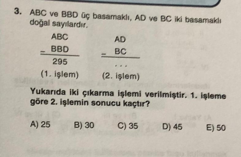 3. ABC ve BBD üç basamaklı, AD ve BC iki basamaklı
doğal sayılardır.
ABC
BBD
295
(1. işlem)
(2. işlem)
Yukarıda iki çıkarma işlemi verilmiştir. 1. işleme
göre 2. işlemin sonucu kaçtır?
A) 25
AD
BC
B) 30
C) 35
D) 45
E) 50