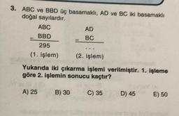 3. ABC ve BBD üç basamaklı, AD ve BC iki basamaklı
doğal sayılardır.
ABC
BBD
295
(1. işlem)
(2. işlem)
Yukarıda iki çıkarma işlemi verilmiştir. 1. işleme
göre 2. işlemin sonucu kaçtır?
A) 25
AD
BC
B) 30
C) 35
D) 45
E) 50