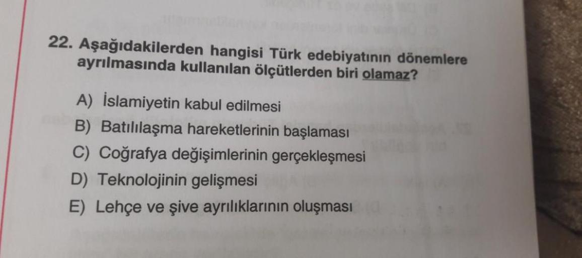 22. Aşağıdakilerden hangisi Türk edebiyatının dönemlere
ayrılmasında kullanılan ölçütlerden biri olamaz?
A) İslamiyetin kabul edilmesi
B) Batılılaşma hareketlerinin başlaması
C) Coğrafya değişimlerinin gerçekleşmesi
D) Teknolojinin gelişmesi
E) Lehçe ve şi