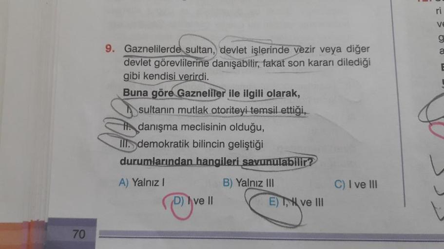 70
9. Gaznelilerde sultan, devlet işlerinde vezir veya diğer
devlet görevlilerine danışabilir, fakat son kararı dilediği
gibi kendisi verirdi.
Buna göre Gazneliler ile ilgili olarak,
sultanın mutlak otoriteyi temsil ettiği,
danışma meclisinin olduğu,
III.