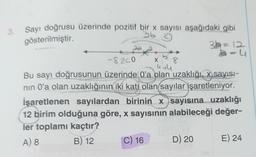 3. Sayı doğrusu üzerinde pozitif bir x sayısı aşağıdaki gibi
gösterilmiştir.
3b
-8.200
4+4
Bu sayı doğrusunun üzerinde O'a olan uzaklığı, x sayısı-
nın 0'a olan uzaklığının iki katı olan sayılar işaretleniyor.
İşaretlenen sayılardan birinin x sayısına uzaklığı
12 birim olduğuna göre, x sayısının alabileceği değer-
ler toplamı kaçtır?
A) 8
B) 12
C) 16
X
32=12
3-4
D) 20
E) 24