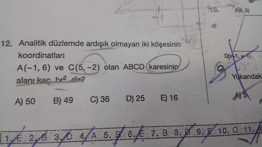 12. Analitik düzlemde ardışık olmayan iki köşesinin
koordinatları
A(-1, 6) ve C(5,-2) olan ABCD karesinin
alanı kaç hr2 dir?
A) 50
B) 49
C) 36 D) 25
E) 16
46.
A(6,5)
D(x-1, y-1)
Yukarıdaki
A) 5
1/² 2/6 3/6 4/A 5.36.€ 7.B 8. 9. 10. C 11