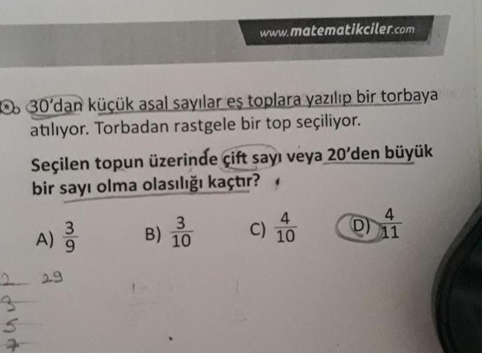 Oo 30'dan küçük asal sayılar es toplara yazılıp bir torbaya
atılıyor. Torbadan rastgele bir top seçiliyor.
www.matematikciler.com
Seçilen topun üzerinde çift sayı veya 20'den büyük
bir sayı olma olasılığı kaçtır?
A) 3
9
29
3
B) 10
C)
10
4
D) 11