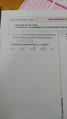 1.
VERI/TYT Deneme TG-0001
A) S
1
7
B) 2
1. Bu testte 40 soru vardır.
2. Cevaplarınızı, cevap kâğıdının Temel Matematik Testi içi
1 1 1
ve
2' 3'4
rasyonel sayıları aşağıdaki kutuların içine
her birine farklı bir sayı gelecek şekilde yerleştiriliyor.
0+0-0:
Buna göre, bu işlemin sonucu en çok kaçtır?
43
12
6
I NO.
D)
9
49
12
SINIF/ŞUBE GRUP NO
TEMEL MATEMATİK TE
(0)
E) 5
3. B
2
a
V VERİ YAYINLARI