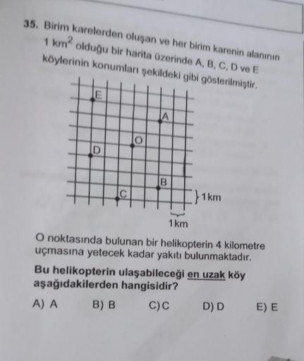 35. Birim karelerden oluşan ve her birim karenin alanının
1 km² olduğu bir harita üzerinde A, B, C, D ve E
köylerinin konumları şekildeki gibi gösterilmiştir.
E
D
C
O
B) B
A
B
1 km
1km
O noktasında bulunan bir helikopterin 4 kilometre
uçmasına yetecek kada