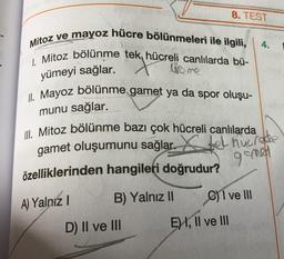 Mitoz ve mayoz hücre bölünmeleri ile ilgili,
1. Mitoz bölünme tek, hücreli canlılarda bü-
wire me
yümeyi sağlar.
B) Yalnız II
8. TEST
II. Mayoz bölünme gamet ya da spor oluşu-
munu sağlar.
Ill. Mitoz bölünme bazı çok hücreli canlılarda
gamet oluşumunu sağlar.
özelliklerinden hangileri doğrudur?
A) Yalnız I
D) II ve III
4.
tel nucrode
gomet
C) I ve III
E) I, II ve III