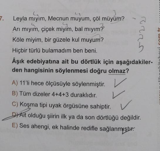 3
Leyla mıyım, Mecnun muyum, çöl müyüm?
.4
Arı mıyım, çiçek miyim, bal mıyım?
Köle miyim, bir güzele kul muyum?
Hiçbir türlü bulamadım ben beni.
Âşık edebiyatına ait bu dörtlük için aşağıdakiler-
den hangisinin söylenmesi doğru olmaz?
(
PERS
A) 11'li hece