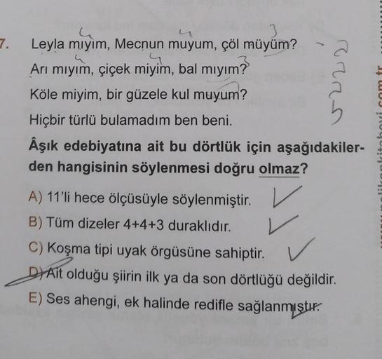 3
Leyla mıyım, Mecnun muyum, çöl müyüm?
.4
Arı mıyım, çiçek miyim, bal mıyım?
Köle miyim, bir güzele kul muyum?
Hiçbir türlü bulamadım ben beni.
Âşık edebiyatına ait bu dörtlük için aşağıdakiler-
den hangisinin söylenmesi doğru olmaz?
(
PERS
A) 11'li hece 