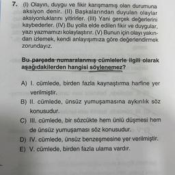 7. (1) Olayın, duygu ve fikir karışmamış olan durumuna
euraksiyon denir. (II) Başkalarından duyulan olaylar
un aksiyonluklarını yitirirler. (III) Yani gerçek değerlerini
kaybederler. (IV) Bu yolla elde edilen fikir ve duygular,
yazı yazmamızı kolaylaştırır. (V) Bunun için olayı yakın-
dan izlemek, kendi anlayışımıza göre değerlendirmek
zorundayız.
Bu parçada numaralanmış cümlelerle ilgili olarak
aşağıdakilerden hangisi söylenemez? nobel
A) I. cümlede, birden fazla kaynaştırma harfine yer
gimline verilmiştir. Ime mi
B) II. cümlede, ünsüz yumuşamasına aykırılık söz
konusudur.
C) III. cümlede, bir sözcükte hem ünlü düşmesi hem
de ünsüz yumuşaması söz konusudur.
D) IV. cümlede, ünsüz benzeşmesine yer verilmiştir.
E) V. cümlede, birden fazla ulama vardır.