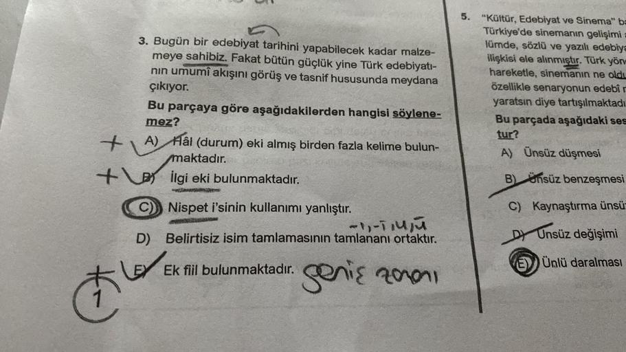 +
3. Bugün bir edebiyat tarihini yapabilecek kadar malze-
meye sahibiz. Fakat bütün güçlük yine Türk edebiyatı-
nın umumî akışını görüş ve tasnif hususunda meydana
çıkıyor.
et
Bu parçaya göre aşağıdakilerden hangisi söylene-
mez?
A) Hâl (durum) eki almış b