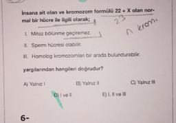 Insana ait olan ve kromozom formülü 22+ X olan nor-
mal bir hücre ile ilgili olarak;
www
23
n krom.
1. Mitoz bölünme geçiremez.
II. Sperm hücresi olabilir.
III. Homolog kromozomlan bir arada bulundurabilir.
yargılarından hangileri doğrudur?
A) Yalnız !
6-
D) i vell
B) Yalnız II
C) Yalnız III