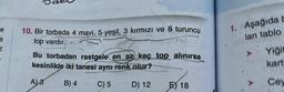 e
e
t
10. Bir torbada 4 mavi, 5 yeşil, 3 kırmızı ve 8 turuncu
top vardır.
PA
Bu torbadan rastgele en az kaç top alınırsa
kesinlikle iki tanesi aynı renk olur?
A)8
B) 4
C) 5
D) 12
E) 18
1. Aşağıda b
lan tablo
Yiğit
kart
Cey