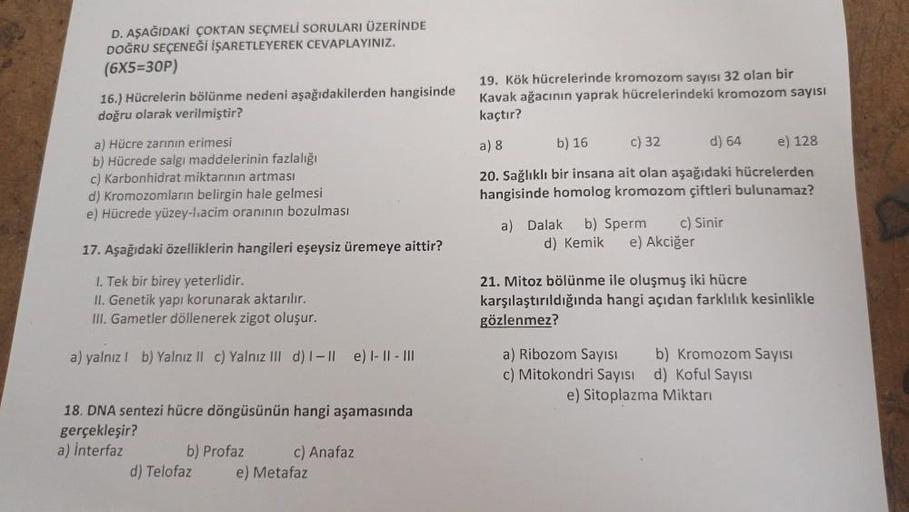 D. AŞAĞIDAKİ ÇOKTAN SEÇMELİ SORULARI ÜZERİNDE
DOĞRU SEÇENEĞİ İŞARETLEYEREK CEVAPLAYINIZ.
(6X5=30P)
16.) Hücrelerin bölünme nedeni aşağıdakilerden hangisinde
doğru olarak verilmiştir?
a) Hücre zarının erimesi
b) Hücrede salgı maddelerinin fazlalığı
c) Karbo