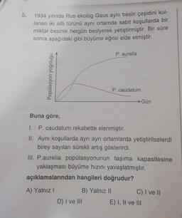 5.
1934 yılında Rus ekolog Gaus aynı besin çeşidini kul-
lanan iki silli türünü aynı ortamda sabit koşullarda bir
miktar besinle hergün beslyerek yetiştirmiştir. Bir süre
sonra aşağıdaki gibi büyüme eğrisi elde etmiştir.
Popülasyon yoğnluğu
P. aurelia
B) Yalnız II
P. caudatum
Buna göre,
P. caudatum rekabette elenmiştir.
II. Aynı koşullarda ayrı ayrı ortamlarda yetiştirilselerdi
birey sayıları sürekli artış gösterirdi.
D) I ve III
→Gün
III. P.aurelia popülasyonunun taşıma kapasitesine
yaklaşması büyüme hızını yavaşlatmıştır.
açıklamalarından hangileri doğrudur?
A) Yalnız I
C) I ve II
E) I, II ve III