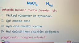 NaCl
(k)
H
2(g)
yukarıda bulunan madde örnekleri için;
I. Fiziksel yöntemler ile ayrılmama
II. Saf madde olma
III. Aynı cins molekül içerme
IV. Hal değiştirirken sıcaklığın değişmesi
yargılarından hangileri ortaktır?