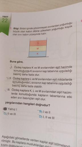 TEST
22
7. Bilgi: Birbiri içinde çözünmeyen sıvılardan yoğunluğu
büyük olan kabın dibine çökerken yoğunluğu küçük
olan sıvı kabın yüzeyinde kalır.
L
M
K
Buna göre,
1. Özdeş kaplara K ve M sıvılarından eşit hacimde
konulduğunda K Sıvısının kap tabanına uygu
