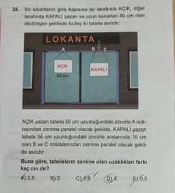 35. Bir lokantanın giriş kapısına bir tarafında AÇIK, diğer
tarafında KAPALI yazan ve uzun kenarları 40 cm olan
dikdörtgen şeklinde özdeş iki tabela asılıdır.
LOKANTA
AÇIK
40 cm
16 cm
BC
KAPALI
AÇIK yazan tabela 50 cm uzunluğundaki zincirle A nok-
tasından zemine paralel olacak şekilde, KAPALI yazan
tabela 56 cm uzunluğundaki zincirle aralarında 16 cm
olan B ve C noktalarından zemine paralel olacak şekil-
de asılıdır.
Buna göre, tabelaların zemine olan uzaklıkları farkı
kaç cm dir?
A)2,5 BY2
C) 1,5
C) 1,5 D
DE) 0,5