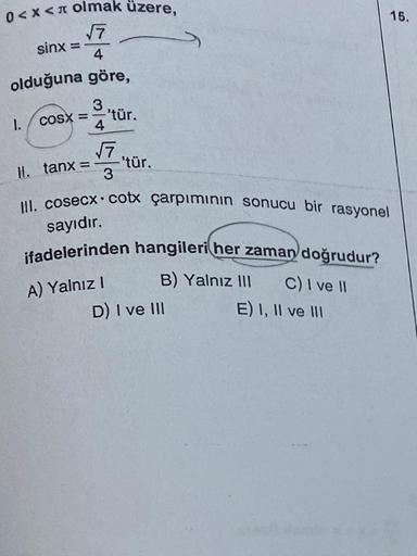 0<x< olmak üzere,
√7
4
olduğuna göre,
1.
sinx =
3
COSX = –
4
||. tanx =
-'tür.
√7
3
'tür.
III. cosecx cotx çarpımının sonucu bir rasyonel
sayıdır.
ifadelerinden hangileri her zaman doğrudur?
A) Yalnız I
B) Yalnız III
D) I ve III
C) I ve II
E) I, II ve III
