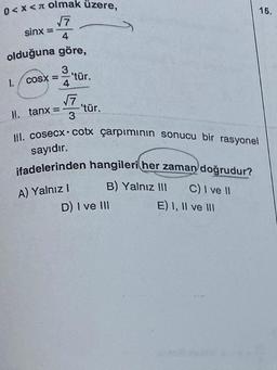 0<x< olmak üzere,
√7
4
olduğuna göre,
1.
sinx =
3
COSX = –
4
||. tanx =
-'tür.
√7
3
'tür.
III. cosecx cotx çarpımının sonucu bir rasyonel
sayıdır.
ifadelerinden hangileri her zaman doğrudur?
A) Yalnız I
B) Yalnız III
D) I ve III
C) I ve II
E) I, II ve III
15.