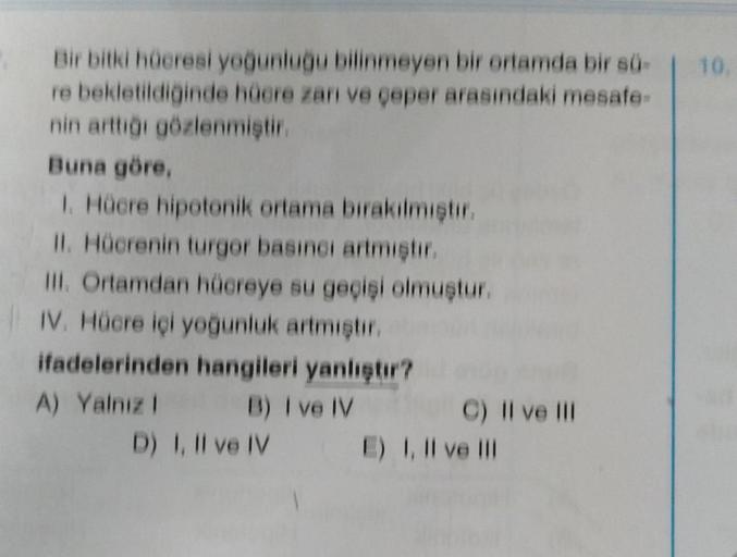 Bir bitki hücresi yoğunluğu bilinmeyen bir ortamda bir sü-
re bekletildiğinde hücre zarı ve çeper arasındaki mesafe-
nin arttığı gözlenmiştir.
Buna göre,
1. Hücre hipotonik ortama bırakılmıştır.
II. Hücrenin turgor basıncı artmıştır.
III. Ortamdan hücreye
