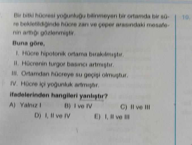 Bir bitki hücresi yoğunluğu bilinmeyen bir ortamda bir sü-
re bekletildiğinde hücre zarı ve çeper arasındaki mesafe-
nin arttığı gözlenmiştir.
Buna göre,
1. Hücre hipotonik ortama bırakılmıştır.
II. Hücrenin turgor basıncı artmıştır.
III. Ortamdan hücreye 