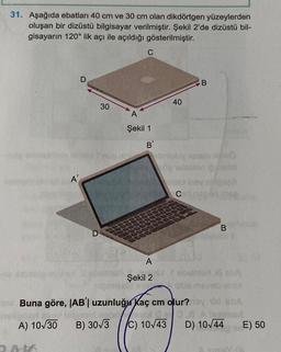 31. Aşağıda ebatları 40 cm ve 30 cm olan dikdörtgen yüzeylerden
oluşan bir dizüstü bilgisayar verilmiştir. Şekil 2'de dizüstü bil-
gisayarın 120° lik açı ile açıldığı gösterilmiştir.
A'
AK
D
30
C
A
Şekil 1
B
A
Şekil 2
40
B
de Yetission solld
C
B
mari di sba
Buna göre, |AB'l uzunluğu Kaç cm olur?noy
1
A) 10/30 B) 30√3 C) 10√43 D) 10√44
E) 50