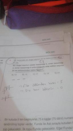 sa-
una
>
14.
BÖLME
BÖLME
ye basamaklı bir doğal sayının 24 ile bölümünden kalan
21 dir.
Bu doğal sayının yüzler basamağı 2, onlar basamağı
3, birler basamağı 6 arttırıldığında elde edilen sayının
24 ile bölümünden kalan kaçtır?
A) 13
B) 15
C) 17
D) 19
E) 21
212 - ile bölümden kala = 5
-) 3ile ton bölünür = 0
2013
Bir kutuda 5 ten başlayarak 75 e kadar (75 dâhil) numara
landırılmış toplar vardır. Funda ile Aslı sırayla kutudan b
top çekecektir. İlk topu Funda çekecektir. Eğer Funda