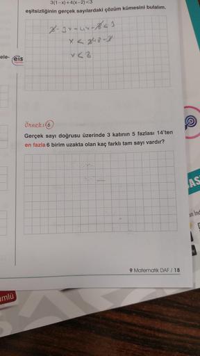 ele-eis
mlü
Yayınlan
3(1-x)+4(x-2)<3
eşitsizliğinin gerçek sayılardaki çözüm kümesini bulalım.
2-3x+44-841
x<2
Örnek: (6)
Gerçek sayı doğrusu üzerinde 3 katının 5 fazlası 14'ten
en fazla 6 birim uzakta olan kaç farklı tam sayı vardır?
9 Matematik DAF / 18
