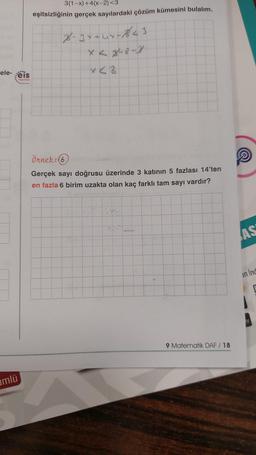 ele-eis
mlü
Yayınlan
3(1-x)+4(x-2)<3
eşitsizliğinin gerçek sayılardaki çözüm kümesini bulalım.
2-3x+44-841
x<2
Örnek: (6)
Gerçek sayı doğrusu üzerinde 3 katının 5 fazlası 14'ten
en fazla 6 birim uzakta olan kaç farklı tam sayı vardır?
9 Matematik DAF / 18
AS
an ind
Ay