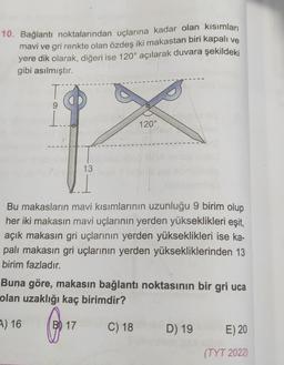 10. Bağlantı noktalarından uçlarına kadar olan kısımları
mavi ve gri renkte olan özdeş iki makastan biri kapalı ve
yere dik olarak, diğeri ise 120° açılarak duvara şekildeki
gibi asılmıştır.
T
9
X
13
1
120°
Bu makasların mavi kısımlarının uzunluğu 9 birim olup
her iki makasın mavi uçlarının yerden yükseklikleri eşit,
açık makasın gri uçlarının yerden yükseklikleri ise ka-
palı makasin gri uçlarının yerden yüksekliklerinden 13
birim fazladır.
Buna göre, makasın bağlantı noktasının bir gri uca
olan uzaklığı kaç birimdir?
A) 16
B) 17
C) 18
D) 19
E) 20
(TYT 2022)