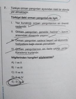 MANAHTARI YAYINLARI
7. Türkiye orman yangınları açısından riskli bir alanda
yer almaktadır.
Türkiye'deki orman yangınları ile ilgili,
1. Yaz kuraklığı orman yangınlarının en önemli
nedenidir.
II. Orman yangınları genelde haziran kasım
arasındaki dönemde yaşanır.
Orman yangınları sadece beşerî ve ekonomik
faaliyetlere bağlı olarak çıkmaktadır.
IV. Orman yangınlarının en fazla çıktığı yerler
Karadeniz kıyılarıdır.
bilgilerinden hangileri söylenemez?
A) I ve II
B) I ve III
C) II ve III
D) Ive IV
E) Ill ve v