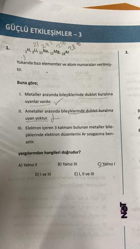 GÜÇLÜ ETKİLEŞİMLER - 3
1.
21281
1H, 3Li, 11 Na, 12 Mg,
Buna göre;
Yukarıda bazı elementler ve atom numaraları verilmiş-
tir.
.
18 Ar
A) Yalnız II
288
1. Metaller arasında bileşiklerinde dublet kuralına
uyanlar vardır.
II. Ametaller arasında bileşiklerinde