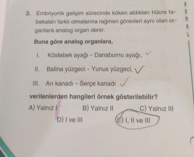 3. Embriyonik gelişim sürecinde köken aldıkları hücre ta-
bakaları farklı olmalarına rağmen görevleri aynı olan or-
ganlara analog organ denir.
Buna göre analog organlara,
1. Köstebek ayağı - Danaburnu ayağı,
II.
Balina yüzgeci - Yunus yüzgeci, V
III. Arı