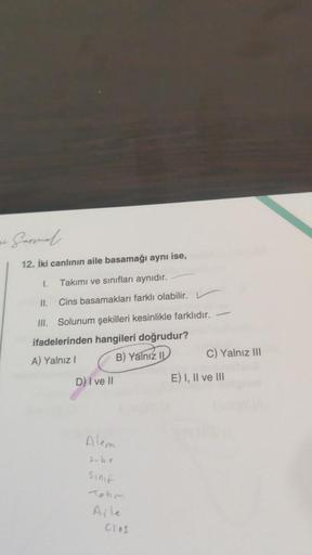 12. İki canlının aile basamağı aynı ise,
1.
Takımı ve sınıfları aynıdır.
11.
Cins basamakları farklı olabilir.
III. Solunum şekilleri kesinlikle farklıdır.
ifadelerinden hangileri doğrudur?
A) Yalnız I
B) Yalnız II
D) I ve II
Alem
sube
Sinif
Tokm
Clas
C) Y