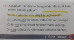 15. Aşağıdaki cümlelerin hangisinde altı çizili keli-
menin sesteşi yoktur?
A) Bu mallarden elde ettiği kâr değil miydi?
B) Uğruna kan akıtılan bu vatanı biz koruyacağız.
C) Bir yer arıyor insan herkesin mutlu yaşadığı.
D) Yağ yağmur ve rahmetinle bereketlendir bizi.
7. Sınıf Türkçe