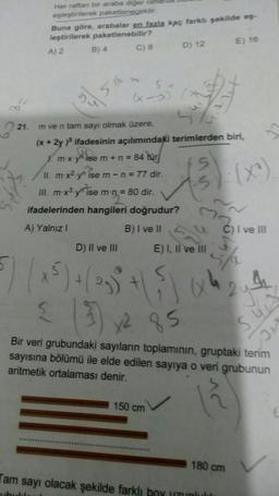 2²
Her raftan bir araba diğer ralla
eşleştirilerek paketlenecektir.
21.
Buna göre, arabalar en fazla kaç farklı şekilde eş-
leştirilerek paketlenebilir?
A) 2
B) 4
C) 8
(x-3)
m ve n tam sayı olmak üzere,
(x+2y)5 ifadesinin açılımındaki terimlerden biri,
Xm-x-y ise m + n = 84 tür
II. m-x²-yn ise m- n = 77 dir.
III. m-x³-yn ise m-n = 80 dir.
ifadelerinden hangileri doğrudur?
A) Yalnız I
B) I ve II
D) 12
D) II ve III
5) (x ³) + ( -5 + (5)
< (3) x² 85
150 cm
15
(3):1
M
E) I, II ve III
E) 16
(x4)
C) I ve III
180 cm
Tam sayı olacak şekilde farklı boy uzunlulu
ubula
Bir veri grubundaki sayıların toplamının, gruptaki terim
sayısına bölümü ile elde edilen sayıya o veri grubunun
aritmetik ortalaması denir.
12
412
C