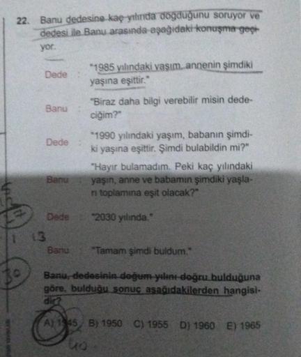 PAVEVINAR
22. Banu dedesine kaç ythrida doğduğunu soruyor ve
dedesi ile Banu arasında aşağıdaki konuşma geçi
yor.
Dede
13
Banu
Dede
Banu
Dede
*1985 yılındaki vaşım annenin şimdiki
yaşına eşittir."
Banu
"Biraz daha bilgi verebilir misin dede-
ciğim?"
*1990 