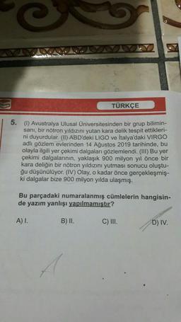 Q
TÜRKÇE
5. (1) Avustralya Ulusal Üniversitesinden bir grup bilimin-
sanı, bir nötron yıldızını yutan kara delik tespit ettikleri-
ni duyurdular. (II) ABD'deki LIGO ve İtalya'daki VIRGO
adlı gözlem evlerinden 14 Ağustos 2019 tarihinde, bu
olayla ilgili yer çekimi dalgaları gözlemlendi. (III) Bu yer
çekimi dalgalarının, yaklaşık 900 milyon yıl önce bir
kara deliğin bir nötron yıldızını yutması sonucu oluştu-
ğu düşünülüyor. (IV) Olay, o kadar önce gerçekleşmiş-
ki dalgalar bize 900 milyon yılda ulaşmış.
Bu parçadaki numaralanmış cümlelerin hangisin-
de yazım yanlışı yapılmamıştır?
A) I.
B) II.
C) III.
D) IV.