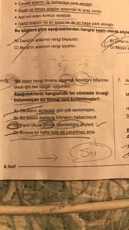 . Cevdet aracını üç numaraya park etmiştir.
Siyah ve beyaz araçlar arasında iki araç vardır.
● Aslı'nın aracı kırmızı renklidir.
• Deniz aracını ne en sona ne de en başa park etmiştir.
Bu bilgilere göre aşağıdakilerden hangisi kesin olarak söyle
●
A) Deniz'in aracının rengi beyazdır.
C) Berat'ın aracının rengi siyahtır.
"Bir insan hangi limana ulaşmak istediğini biliyorsa
onun için her rüzgâr uygundur."
Aşağıdakilerin hangisinde bu cümlede örneği
bulunmayan bir fiilimsi türü kullanılmıştır?
A) Okulların açılacağı gün çok sevinmiştim.
B) Bu sessiz bekleyiş fırtınanın habercisiydi.
CYarın okula gitmek istemediğini söyledi.
D) Sinava bir hafta kala da çalışılmaz ama.
Sor
8. Sınıf
Foto
1
03:59
B)mar'ın
D) Beyaz a
7. Ar
M
H
S
B
d