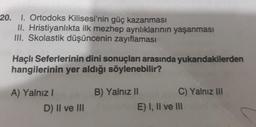 20. 1. Ortodoks Kilisesi'nin güç kazanması
II. Hristiyanlıkta ilk mezhep ayrılıklarının yaşanması
III. Skolastik düşüncenin zayıflaması
Haçlı Seferlerinin dini sonuçları arasında yukarıdakilerden
hangilerinin yer aldığı söylenebilir?
A) Yalnız I
D) II ve III
B) Yalnız II
C) Yalnız III
E) I, II ve III