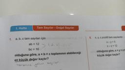1.
1. Hafta
Tam Sayılar - Doğal Sayılar
a, b, c tam sayıları için
ab = 12
bc = 16
olduğuna göre, a + b + c toplamının alabileceği
en küçük değer kaçtır?
birbirine
yolu sayılar.
>
1, 2, 4,
5. x, y, z pozitif tam sayılardır.
x-y=5
X-Z=12
olduğuna göre, x+y+zt
küçük değer kaçtır?