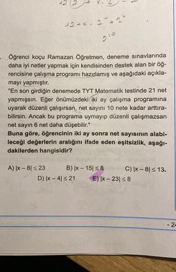 N
A) |x-81 ≤ 23
12+x. 2*26
- Öğrenci koçu Ramazan Öğretmen, deneme sınavlarında
daha iyi netler yapmak için kendisinden destek alan bir öğ-
rencisine çalışma programı hazırlamış ve aşağıdaki açıkla-
mayı yapmıştır.
"En son girdiğin denemede TYT Matematik testinde 21 net
yapmışsın. Eğer önümüzdeki iki ay çalışma programına
uyarak düzenli çalışırsan, net sayını 10 nete kadar arttıra-
bilirsin. Ancak bu programa uymayıp düzenli çalışmazsan
net sayın 6 net daha düşebilir."
Buna göre, öğrencinin iki ay sonra net sayısının alabi-
leceği değerlerin aralığını ifade eden eşitsizlik, aşağı-
dakilerden hangisidir?
B) |x-15 ≤8
D) x 4 ≤21
C) |x-8) ≤ 13,
E) |x-23| ≤ 8
- 24