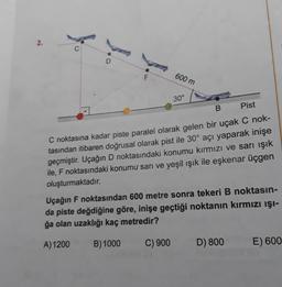 2.
600 m
30°
B
Pist
C noktasına kadar piste paralel olarak gelen bir uçak C nok-
tasından itibaren doğrusal olarak pist ile 30° açı yaparak inişe
geçmiştir. Uçağın D noktasındaki konumu kırmızı ve sarı ışık
ile, F noktasındaki konumu sarı ve yeşil ışık ile eşkenar üçgen
oluşturmaktadır.
C) 900
Uçağın F noktasından 600 metre sonra tekeri B noktasın-
da piste değdiğine göre, inişe geçtiği noktanın kırmızı ışı-
ğa olan uzaklığı kaç metredir?
A) 1200
B) 1000
D) 800
E) 600