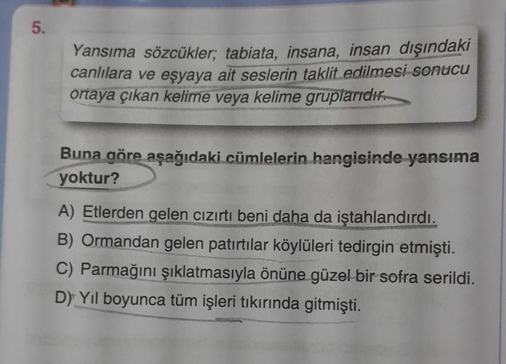 5.
Yansıma sözcükler; tabiata, insana, insan dışındaki
canlılara ve eşyaya ait seslerin taklit edilmesi sonucu
ortaya çıkan kelime veya kelime gruplarıdır.
Buna göre aşağıdaki cümlelerin hangisinde yansıma
yoktur?
A) Etlerden gelen cızırtı beni daha da işt