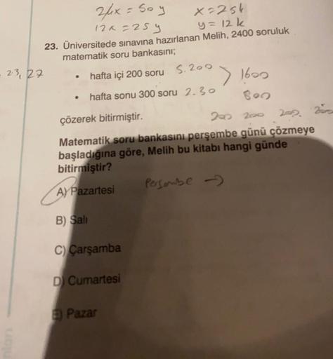 2/x = So y
X=25k
12x=259
y = 12 k
23. Üniversitede sınavına hazırlanan Melih, 2400 soruluk
matematik soru bankasını;
2.3, 27
hafta içi 200 soru
S.200
●
• hafta sonu 300 soru 2.30
çözerek bitirmiştir.
200 200
202 200
Matematik soru bankasını perşembe günü ç