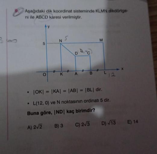 Aşağıdaki dik koordinat sisteminde KLMN dikdörtge-
ni ile ABCD karesi verilmiştir.
●
5
A) 2√2
O
#
N
K
#
B) 3
A
• |OK| = |KA| = |AB| = |BL| dir.
L(12, 0) ve N noktasının ordinati 5 dir.
Buna göre, IND | kaç birimdir?
#
C) 2√3
M
12
X
D) √13 E) 14
