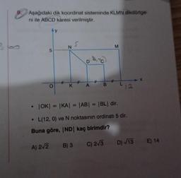 Aşağıdaki dik koordinat sisteminde KLMN dikdörtge-
ni ile ABCD karesi verilmiştir.
●
5
A) 2√2
O
#
N
K
#
B) 3
A
• |OK| = |KA| = |AB| = |BL| dir.
L(12, 0) ve N noktasının ordinati 5 dir.
Buna göre, IND | kaç birimdir?
#
C) 2√3
M
12
X
D) √13 E) 14