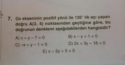 7. Ox ekseninin pozitif yönü ile 135° lik açı yapan
doğru A(3, 4) noktasından geçtiğine göre, bu
doğrunun denklemi aşağıdakilerden hangisidir?
A) x+y-7=0
C) -x + y − 1 = 0
B) x - y + 1 = 0
D) 2x + 3y - 18 = 0
E) x - 2y + 5 =0